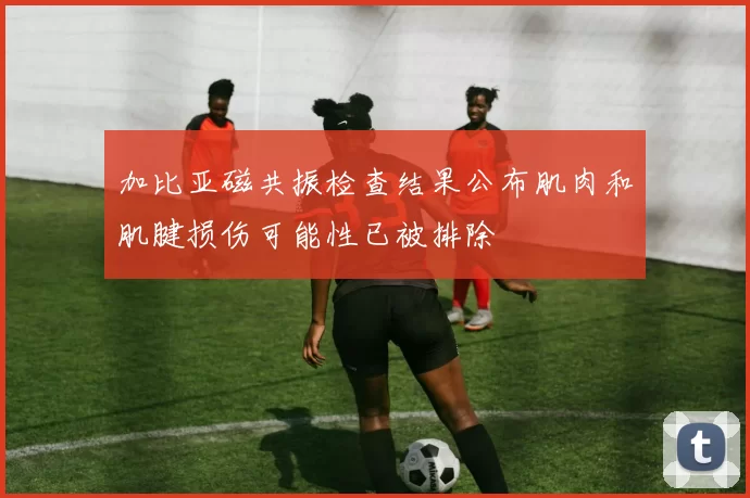 加比亚磁共振检查结果公布肌肉和肌腱损伤可能性已被排除