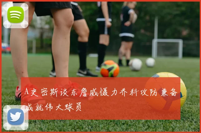 A史密斯谈东詹威慑力乔科攻防兼备成就伟大球员
