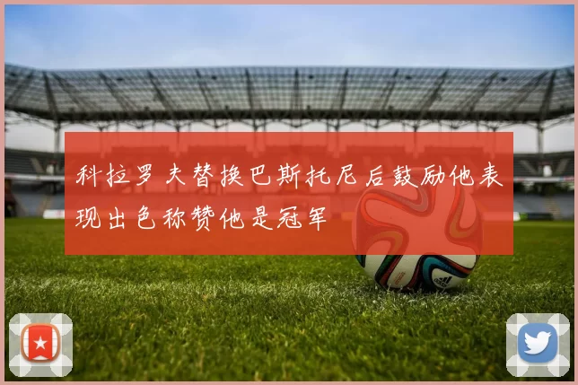 科拉罗夫替换巴斯托尼后鼓励他表现出色称赞他是冠军