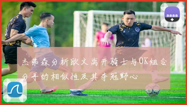 杰弗森分析欧文离开骑士与OK组合分手的相似性及其夺冠野心