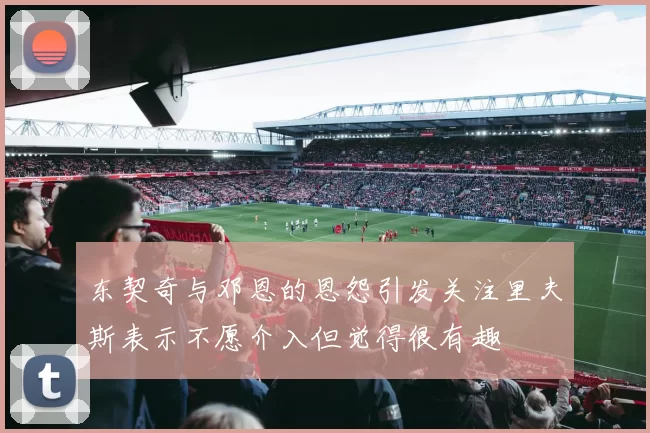 东契奇与邓恩的恩怨引发关注里夫斯表示不愿介入但觉得很有趣