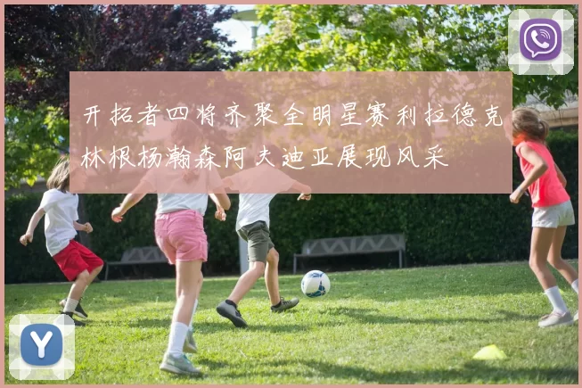 开拓者四将齐聚全明星赛利拉德克林根杨瀚森阿夫迪亚展现风采