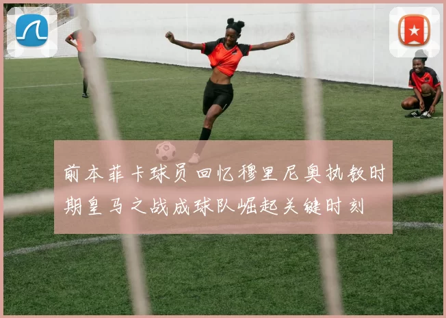 前本菲卡球员回忆穆里尼奥执教时期皇马之战成球队崛起关键时刻