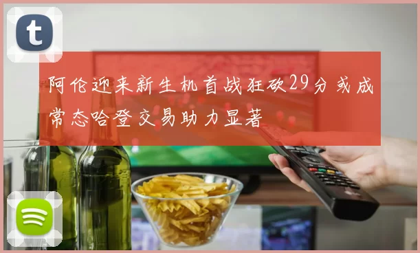 阿伦迎来新生机首战狂砍29分或成常态哈登交易助力显著