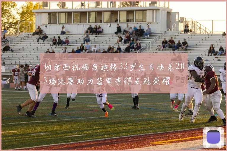切尔西祝福吕迪格33岁生日快乐203场比赛助力蓝军夺得五冠荣耀
