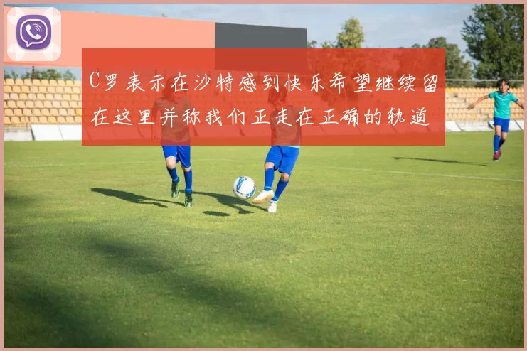 C罗表示在沙特感到快乐希望继续留在这里并称我们正走在正确的轨道上