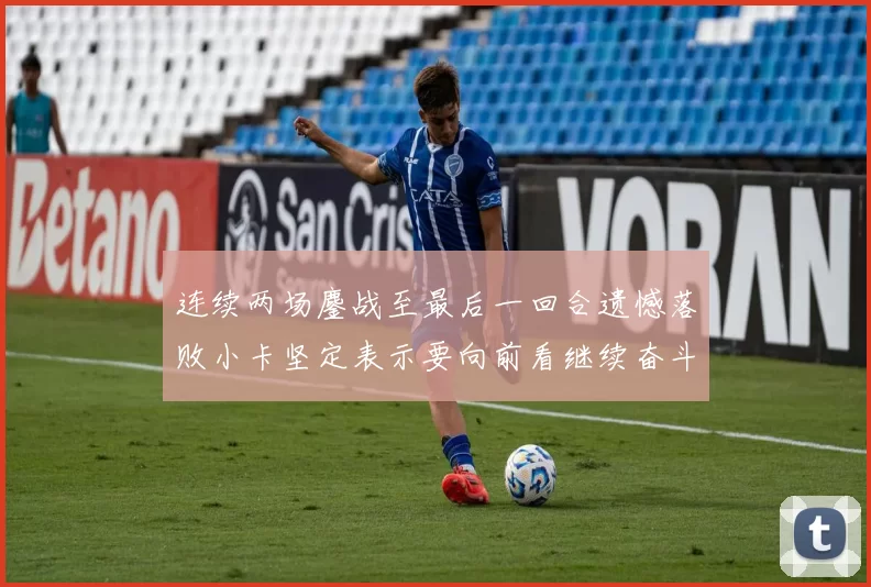 连续两场鏖战至最后一回合遗憾落败小卡坚定表示要向前看继续奋斗