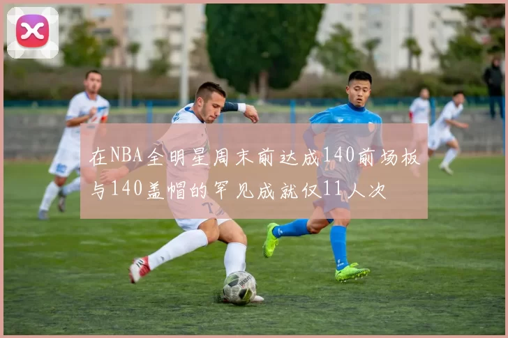 在NBA全明星周末前达成140前场板与140盖帽的罕见成就仅11人次