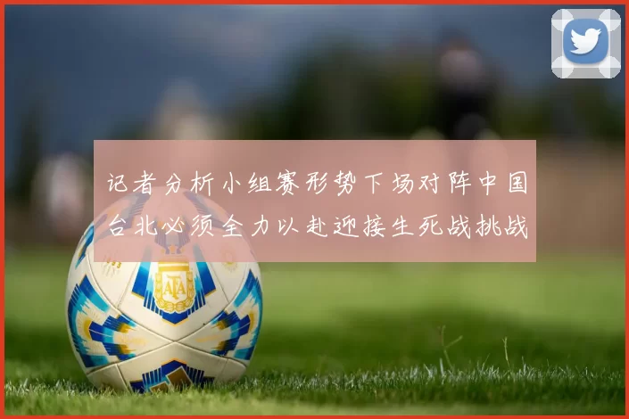 记者分析小组赛形势下场对阵中国台北必须全力以赴迎接生死战挑战