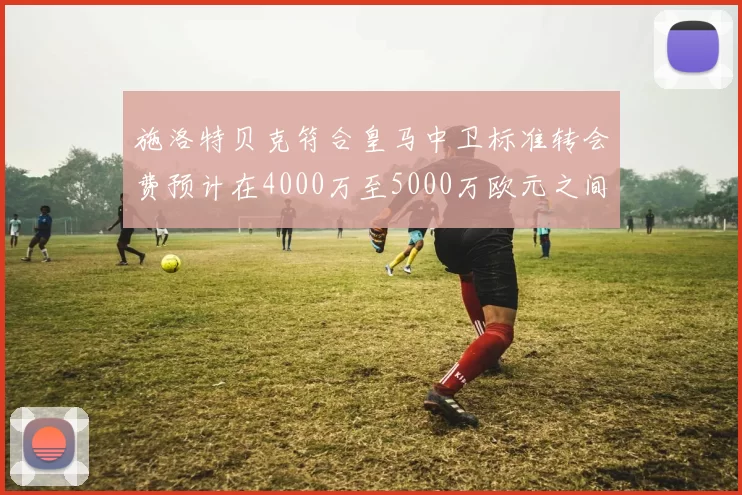 施洛特贝克符合皇马中卫标准转会费预计在4000万至5000万欧元之间