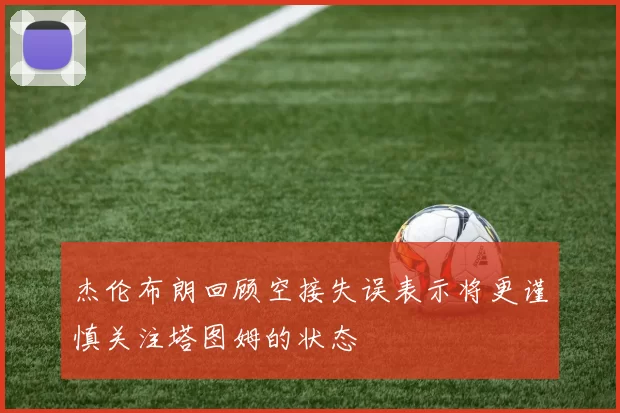 杰伦布朗回顾空接失误表示将更谨慎关注塔图姆的状态