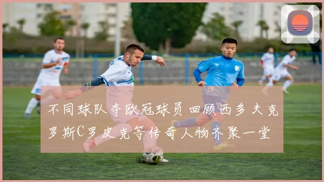 不同球队夺欧冠球员回顾西多夫克罗斯C罗皮克等传奇人物齐聚一堂