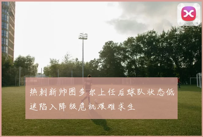 热刺新帅图多尔上任后球队状态低迷陷入降级危机艰难求生