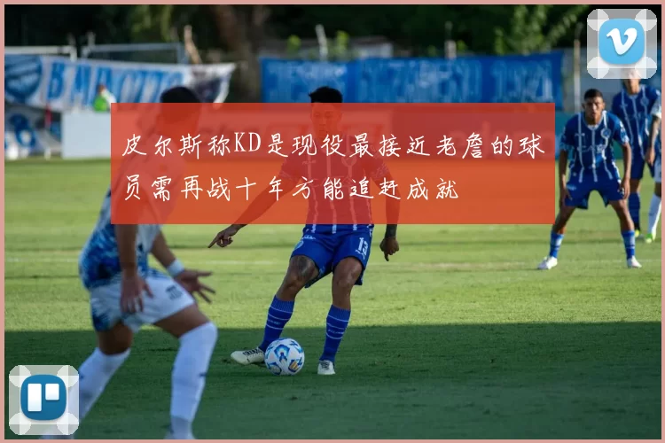 皮尔斯称KD是现役最接近老詹的球员需再战十年方能追赶成就