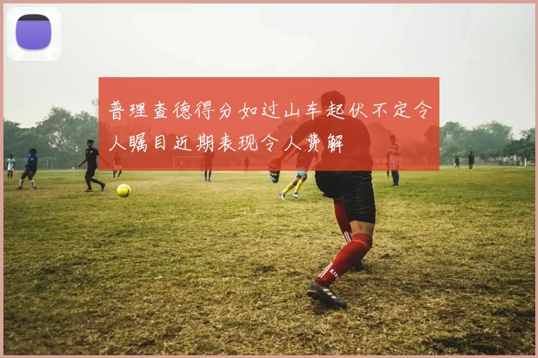 普理查德得分如过山车起伏不定令人瞩目近期表现令人费解