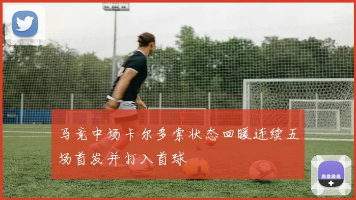 马竞中场卡尔多索状态回暖连续五场首发并打入首球