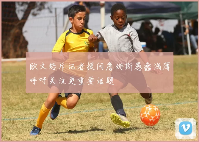 欧文怒斥记者提问詹姆斯愚蠢浅薄呼吁关注更重要话题
