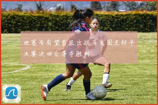 坎塞洛有望首发出战马竞国王杯半决赛次回合争夺胜利