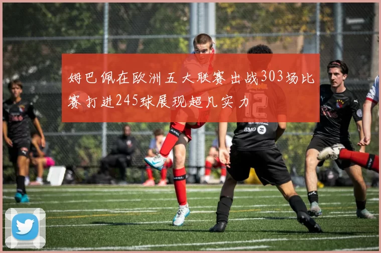 姆巴佩在欧洲五大联赛出战303场比赛打进245球展现超凡实力