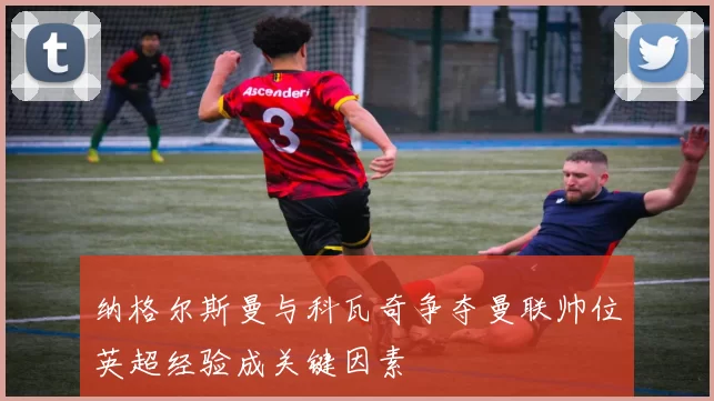 纳格尔斯曼与科瓦奇争夺曼联帅位英超经验成关键因素