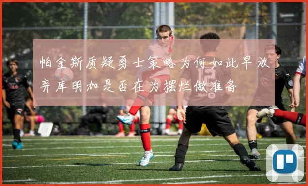 帕金斯质疑勇士策略为何如此早放弃库明加是否在为摆烂做准备