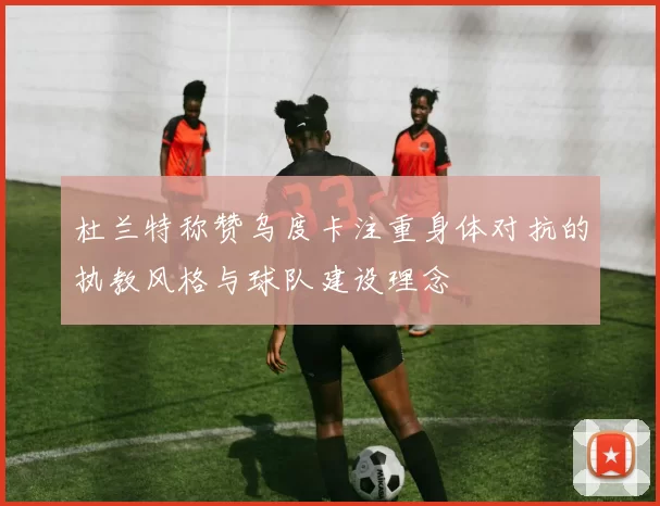 杜兰特称赞乌度卡注重身体对抗的执教风格与球队建设理念