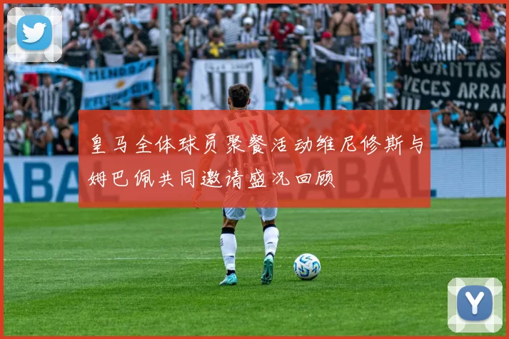 皇马全体球员聚餐活动维尼修斯与姆巴佩共同邀请盛况回顾